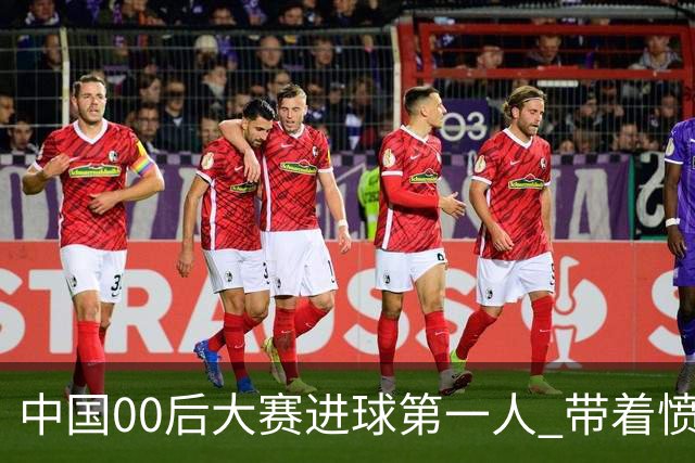 中国00后大赛进球第一人 带着愤怒坚忍他成长了！