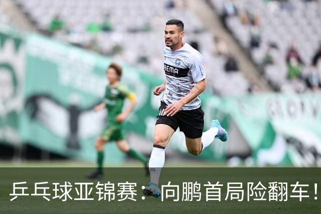 乒乓球亚锦赛：向鹏首局险翻车！0-2落后11-9逆转，1-0领先！