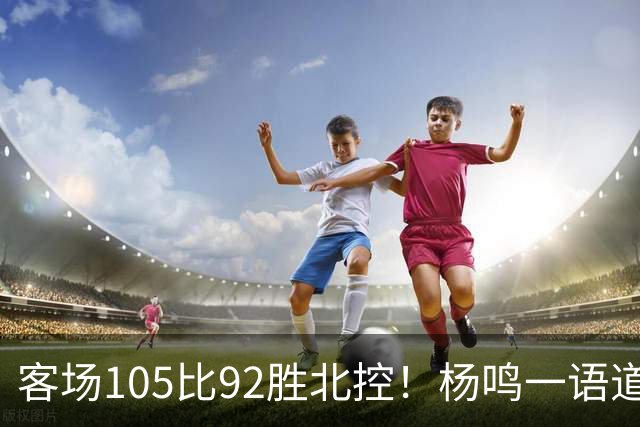 客场105比92胜北控！杨鸣一语道破天机：上海赢在攻防转换！