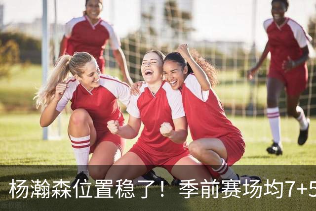 杨瀚森位置稳了！季前赛场均7+5+3+65%，凭实力挤掉两位竞争中锋