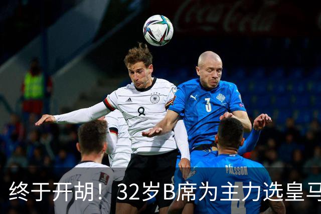 终于开胡！32岁B席为主力选皇马&出战9场终获首球 年薪超2400万欧
