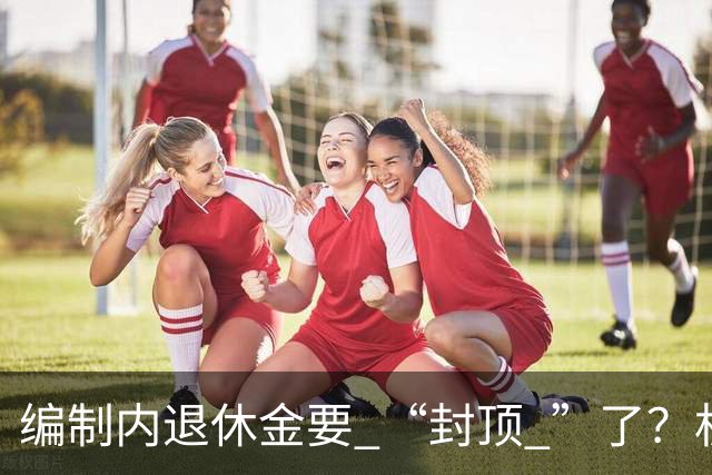 编制内退休金要 “封顶 ”了？机关事业单位以后退休没那么香了