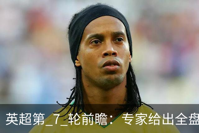 英超第 7 轮前瞻：专家给出全盘预测，多场强强对话暗藏爆冷隐患
